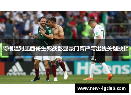 阿根廷对墨西哥生死战彰显豪门尊严与出线关键抉择
