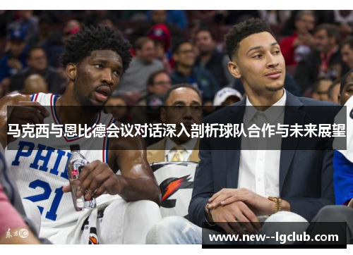 马克西与恩比德会议对话深入剖析球队合作与未来展望