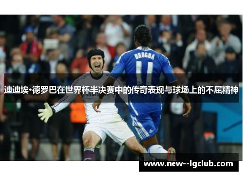 迪迪埃·德罗巴在世界杯半决赛中的传奇表现与球场上的不屈精神
