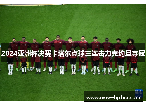 2024亚洲杯决赛卡塔尔点球三连击力克约旦夺冠