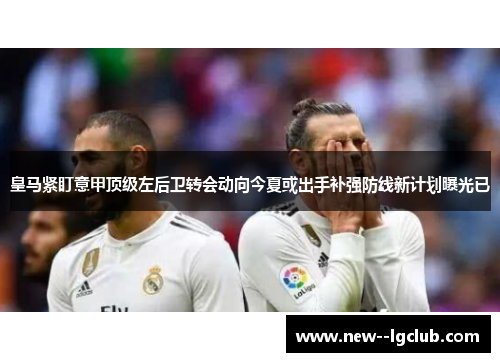 皇马紧盯意甲顶级左后卫转会动向今夏或出手补强防线新计划曝光已